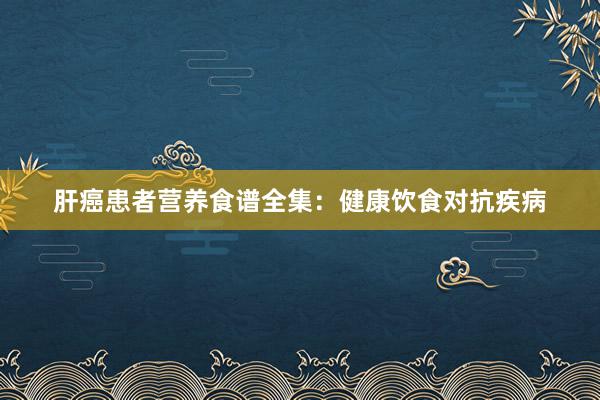 肝癌患者营养食谱全集：健康饮食对抗疾病